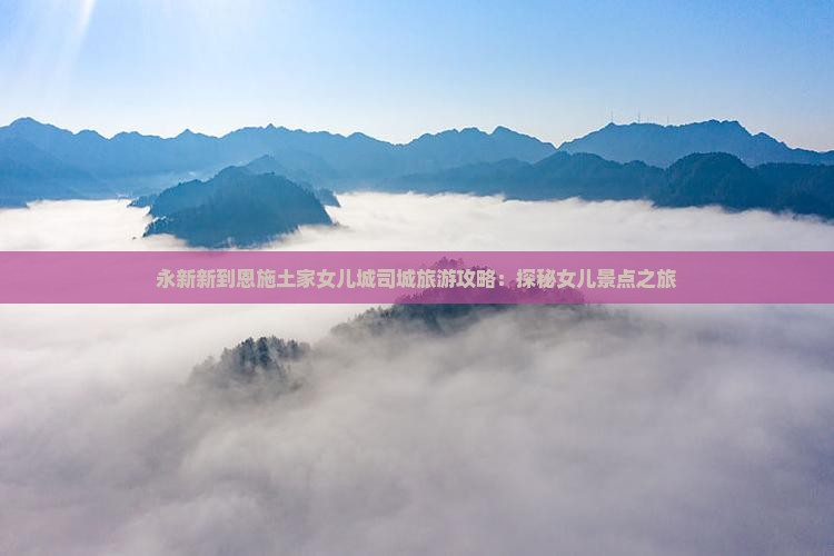 永新新到恩施土家女儿城司城旅游攻略：探秘女儿景点之旅