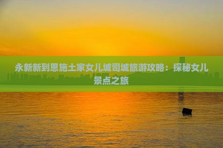 永新新到恩施土家女儿城司城旅游攻略：探秘女儿景点之旅