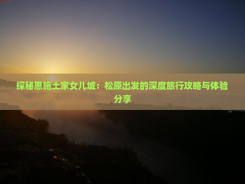 探秘恩施土家女儿城：松原出发的深度旅行攻略与体验分享