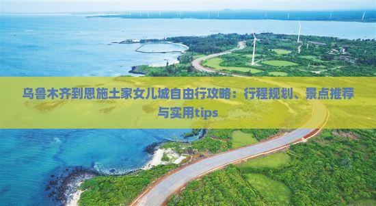 乌鲁木齐到恩施土家女儿城自由行攻略：行程规划、景点推荐与实用tips