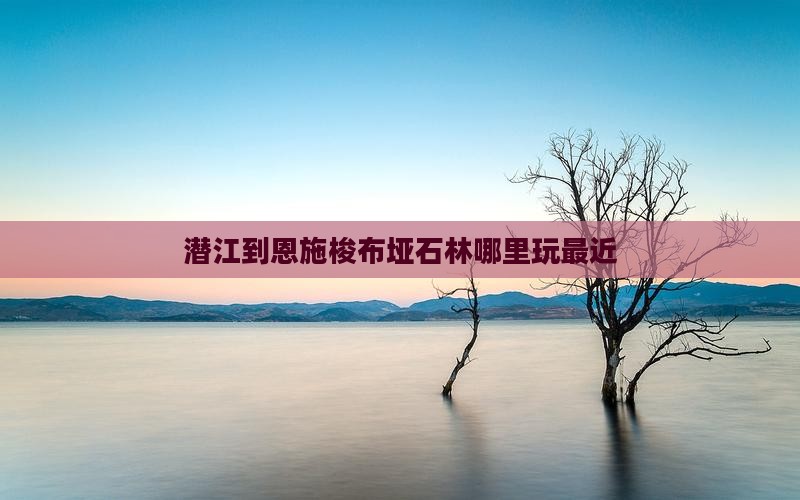 潜江到恩施梭布垭石林哪里玩最近
