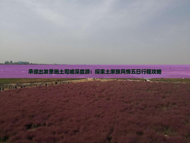 承德出发恩施土司城深度游：探索土家族风情五日行程攻略