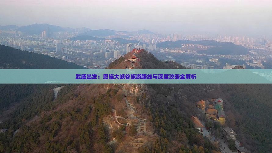 武威出发：恩施大峡谷旅游路线与深度攻略全解析