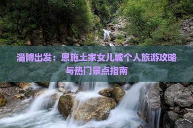 淄博出发：恩施土家女儿城个人旅游攻略与热门景点指南