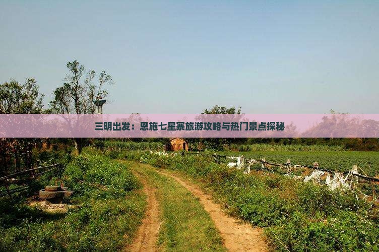 三明出发：恩施七星寨旅游攻略与热门景点探秘
