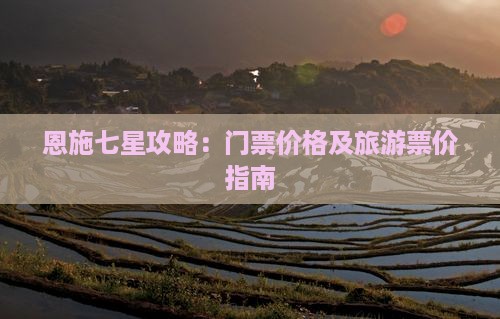恩施七星攻略：门票价格及旅游票价指南