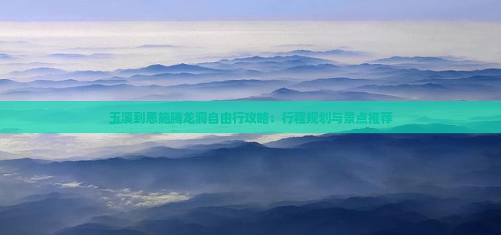 玉溪到恩施腾龙洞自由行攻略：行程规划与景点推荐