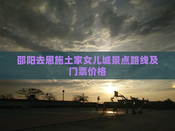 邵阳去恩施土家女儿城景点路线及门票价格