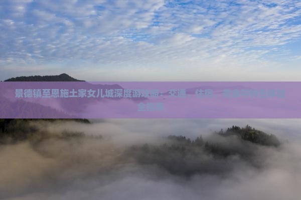 景德镇至恩施土家女儿城深度游攻略：交通、住宿、美食与特色体验全指南