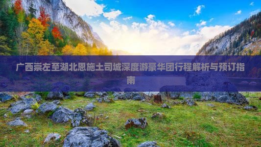 广西崇左至湖北恩施土司城深度游豪华团行程解析与预订指南