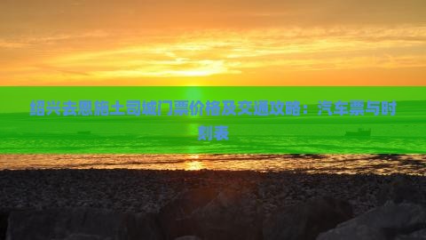 绍兴去恩施土司城门票价格及交通攻略：汽车票与时刻表