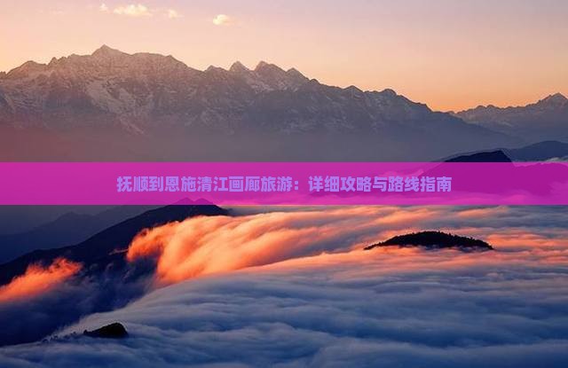 抚顺到恩施清江画廊旅游：详细攻略与路线指南