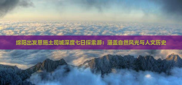 绵阳出发恩施土司城深度七日探索游：涵盖自然风光与人文历史