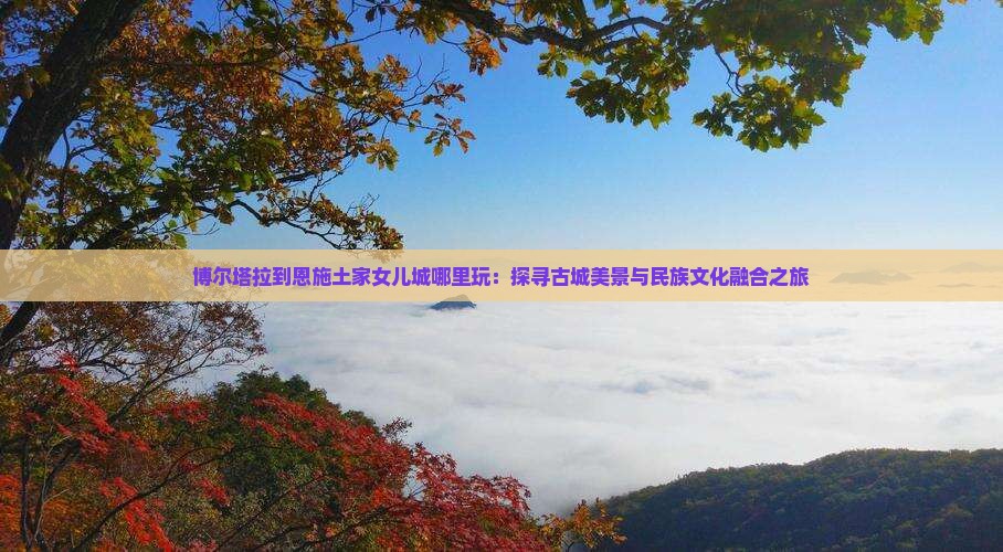 博尔塔拉到恩施土家女儿城哪里玩：探寻古城美景与民族文化融合之旅
