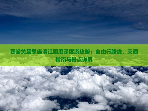 嘉峪关至恩施清江画廊深度游攻略：自由行路线、交通指南与景点详解