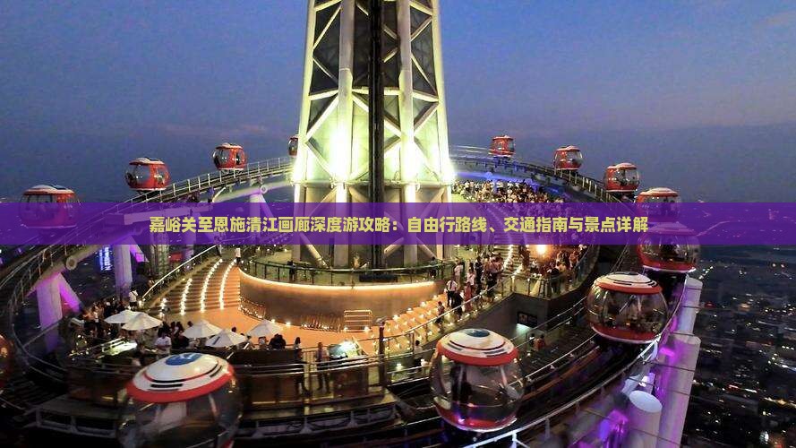 嘉峪关至恩施清江画廊深度游攻略：自由行路线、交通指南与景点详解