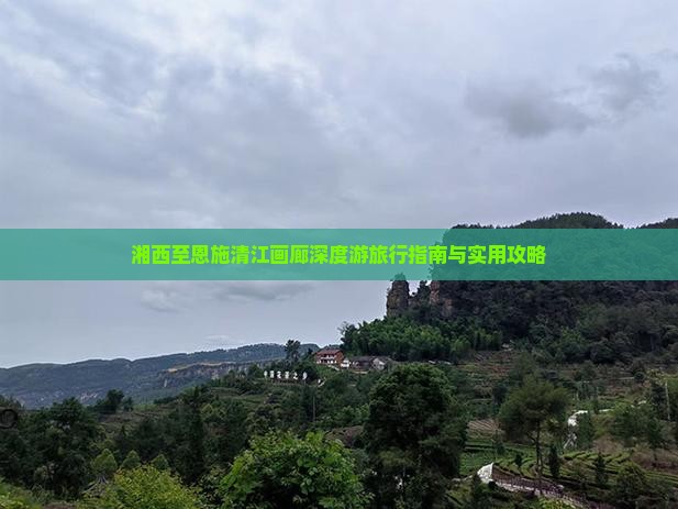 湘西至恩施清江画廊深度游旅行指南与实用攻略