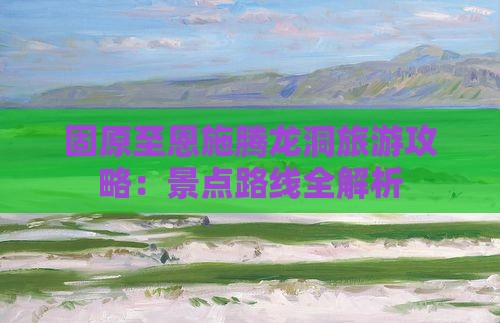 固原至恩施腾龙洞旅游攻略：景点路线全解析