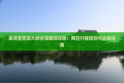果洛至恩施大峡谷深度游攻略：两日行程规划与必备指南