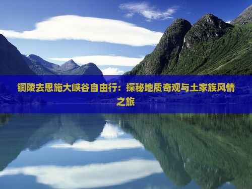 铜陵去恩施大峡谷自由行：探秘地质奇观与土家族风情之旅