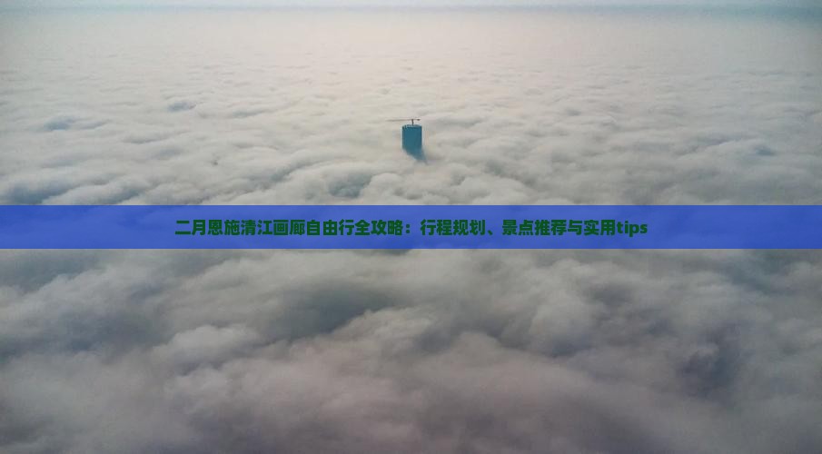 二月恩施清江画廊自由行全攻略：行程规划、景点推荐与实用tips