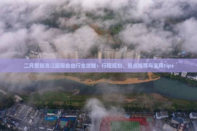 二月恩施清江画廊自由行全攻略：行程规划、景点推荐与实用tips