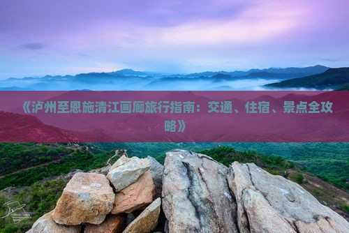 《泸州至恩施清江画廊旅行指南：交通、住宿、景点全攻略》