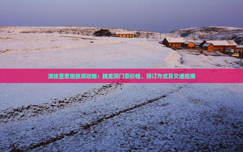 清徐至恩施旅游攻略：腾龙洞门票价格、预订方式及交通指南