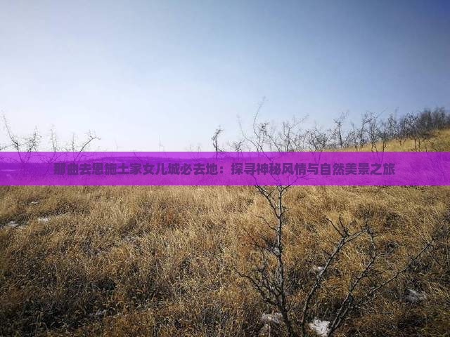 那曲去恩施土家女儿城必去地：探寻神秘风情与自然美景之旅