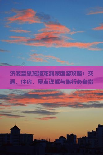 济源至恩施腾龙洞深度游攻略：交通、住宿、景点详解与旅行必备指南