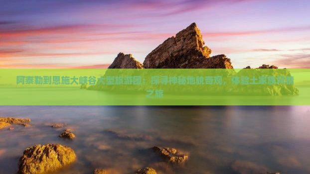 阿泰勒到恩施大峡谷大型旅游团：探寻神秘地貌奇观，体验土家族风情之旅