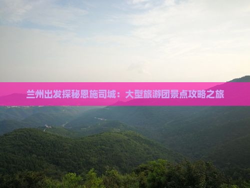 兰州出发探秘恩施司城：大型旅游团景点攻略之旅