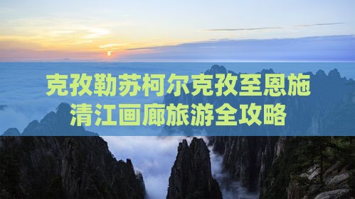 克孜勒苏柯尔克孜至恩施清江画廊旅游全攻略