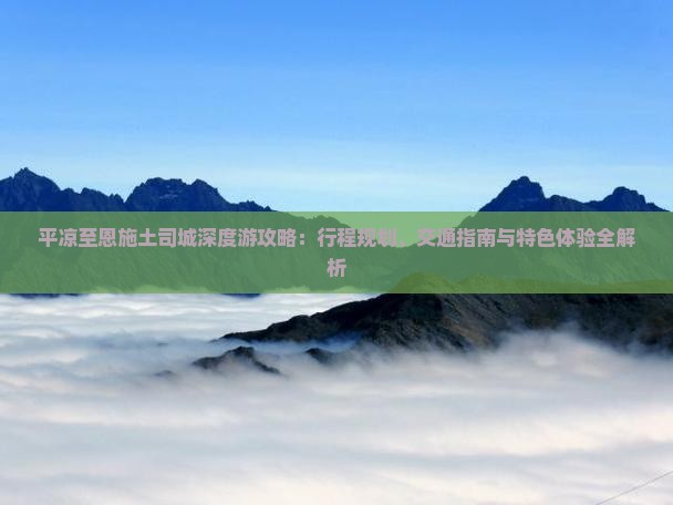 平凉至恩施土司城深度游攻略：行程规划、交通指南与特色体验全解析