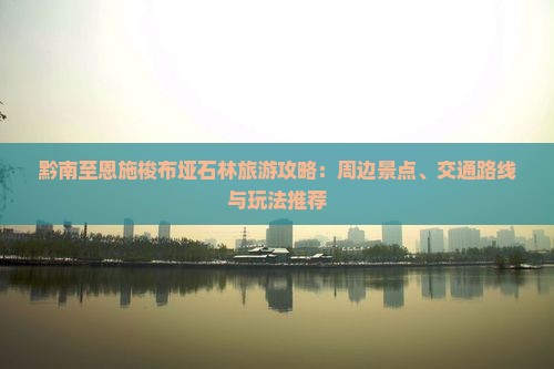 黔南至恩施梭布垭石林旅游攻略：周边景点、交通路线与玩法推荐