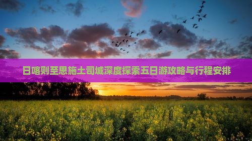 日喀则至恩施土司城深度探索五日游攻略与行程安排