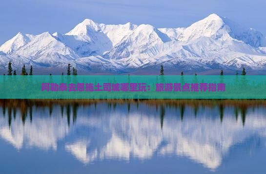 阿勒泰去恩施土司城哪里玩：旅游景点推荐指南