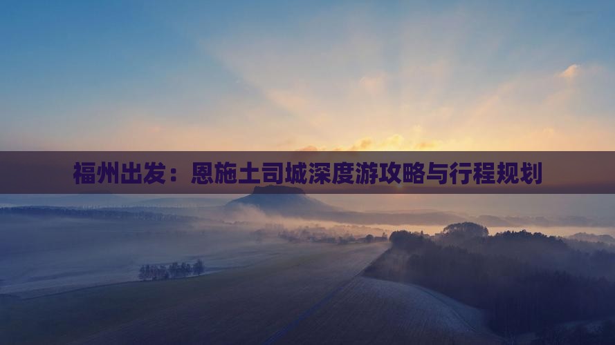 福州出发：恩施土司城深度游攻略与行程规划