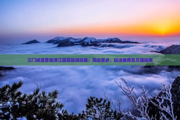 三门峡至恩施清江画廊旅游攻略：周边景点、玩法推荐及交通指南