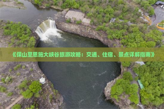 《保山至恩施大峡谷旅游攻略：交通、住宿、景点详解指南》