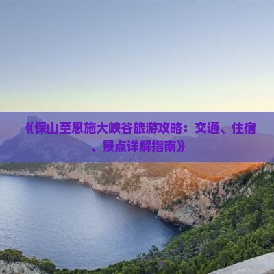 《保山至恩施大峡谷旅游攻略：交通、住宿、景点详解指南》