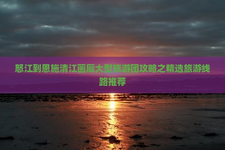 怒江到恩施清江画廊大型旅游团攻略之精选旅游线路推荐