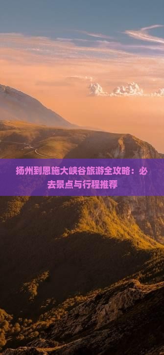 扬州到恩施大峡谷旅游全攻略：必去景点与行程推荐