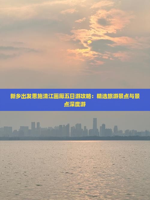 新乡出发恩施清江画廊五日游攻略：精选旅游景点与景点深度游