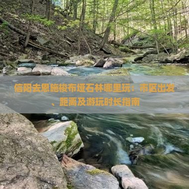 信阳去恩施梭布垭石林哪里玩：市区出发、距离及游玩时长指南