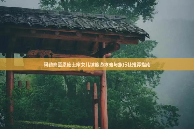 阿勒泰至恩施土家女儿城旅游攻略与旅行社推荐指南