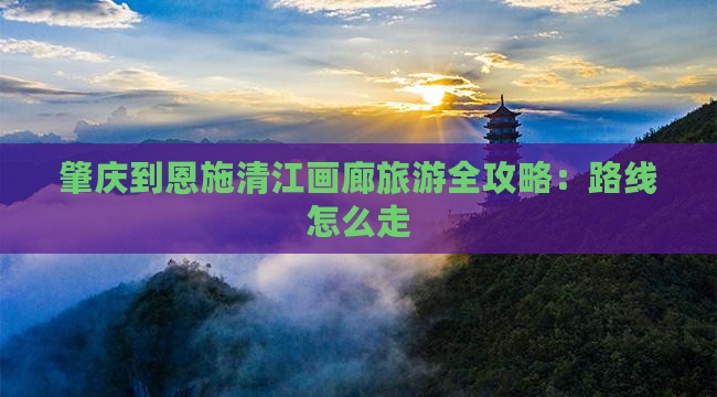 肇庆到恩施清江画廊旅游全攻略：路线怎么走