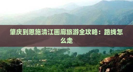 肇庆到恩施清江画廊旅游全攻略：路线怎么走