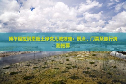 博尔塔拉到恩施土家女儿城攻略：景点、门票及旅行线路推荐