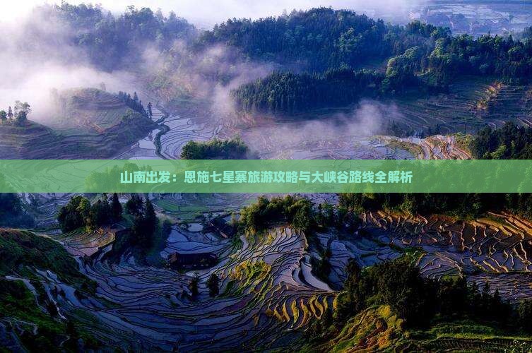 山南出发：恩施七星寨旅游攻略与大峡谷路线全解析